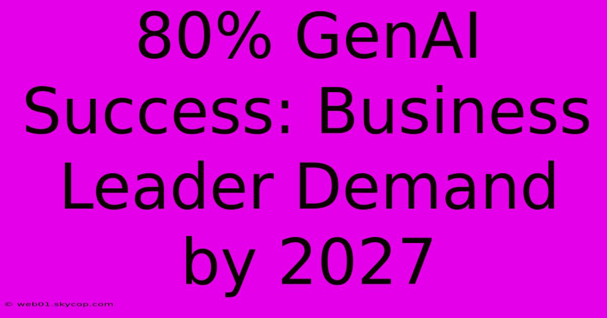 80% GenAI Success: Business Leader Demand By 2027 