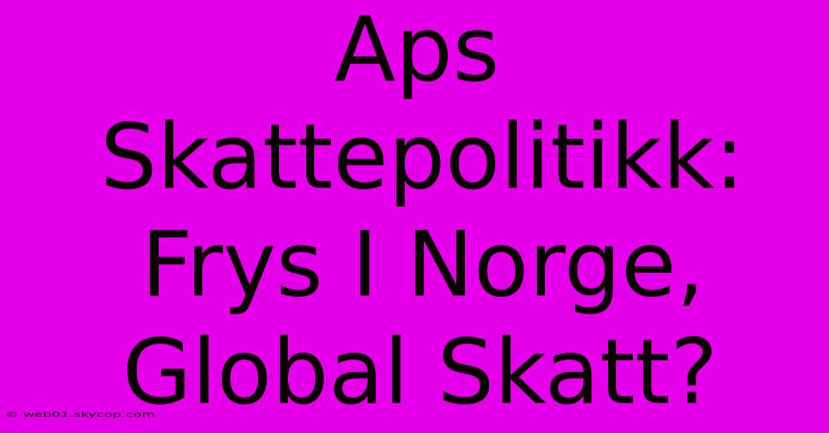 Aps Skattepolitikk: Frys I Norge, Global Skatt?