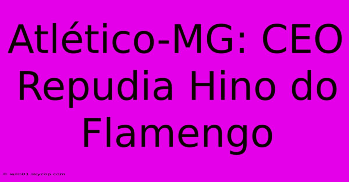 Atlético-MG: CEO Repudia Hino Do Flamengo