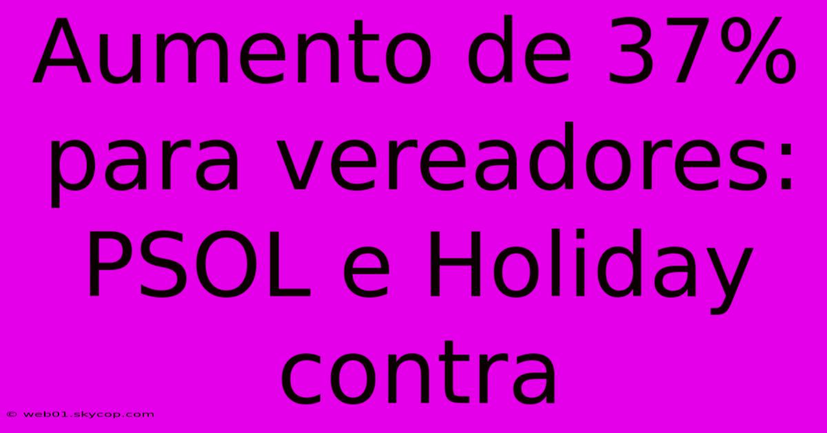 Aumento De 37% Para Vereadores: PSOL E Holiday Contra