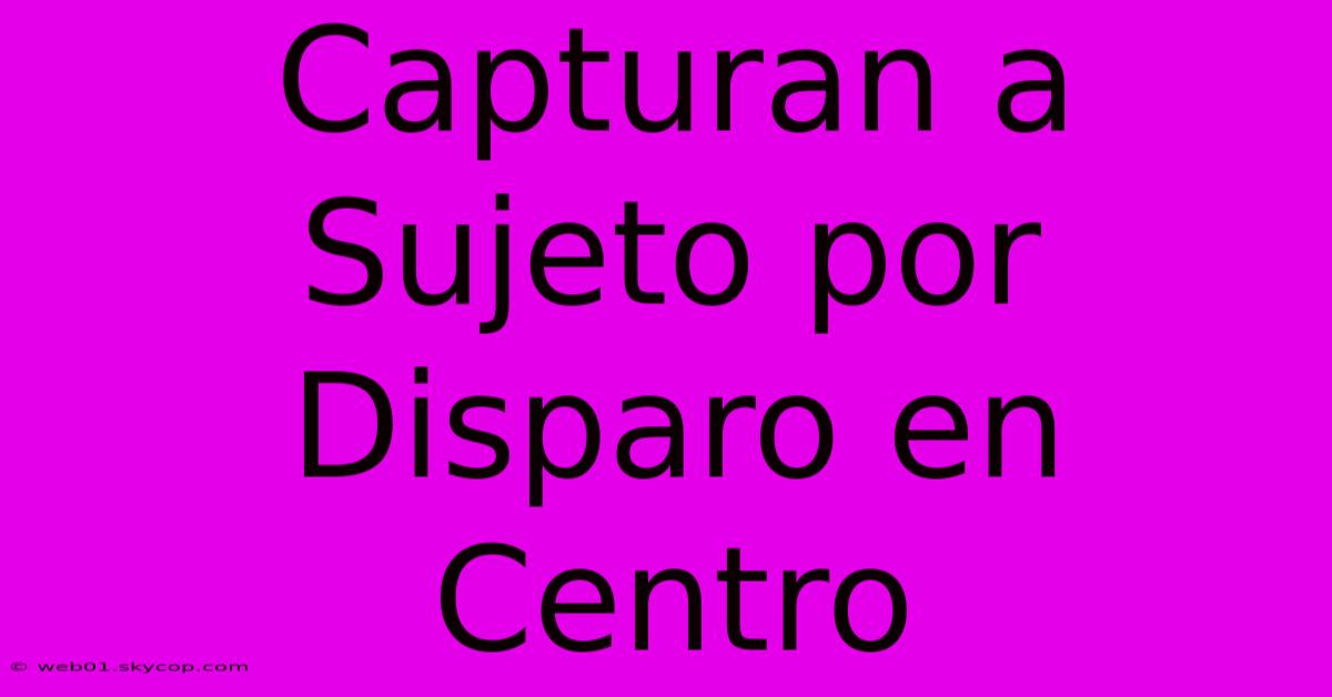 Capturan A Sujeto Por Disparo En Centro