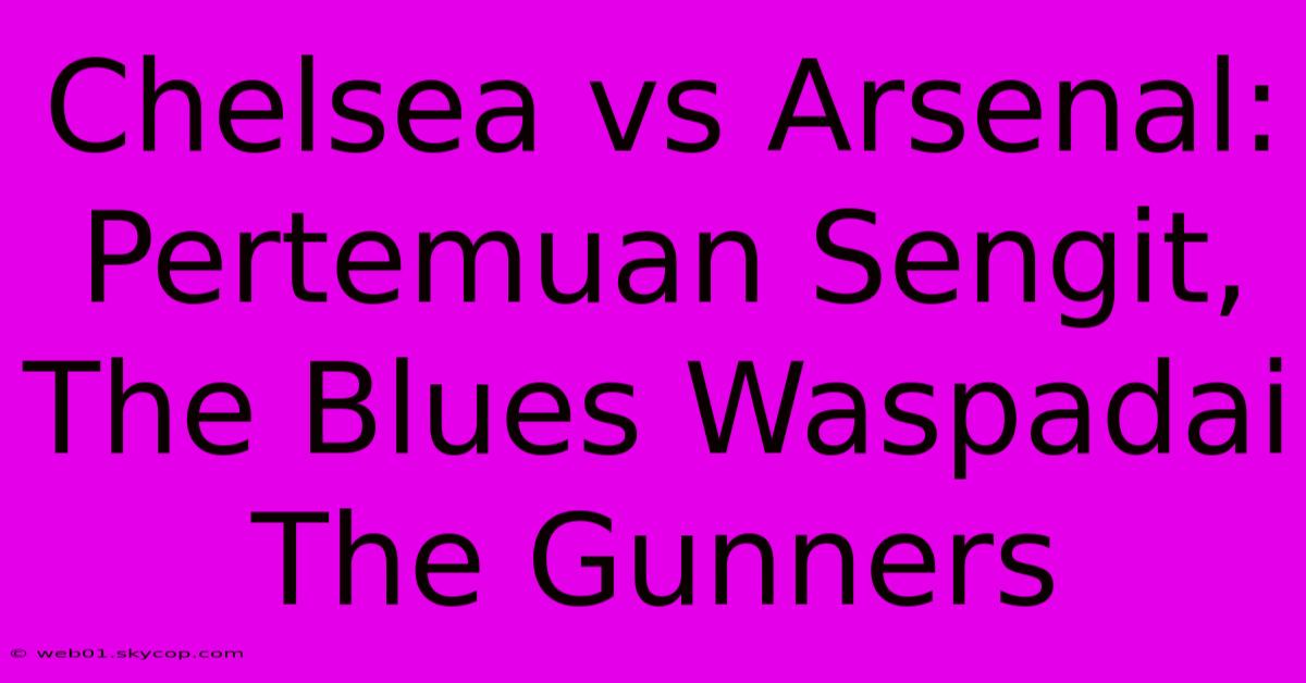 Chelsea Vs Arsenal: Pertemuan Sengit, The Blues Waspadai The Gunners