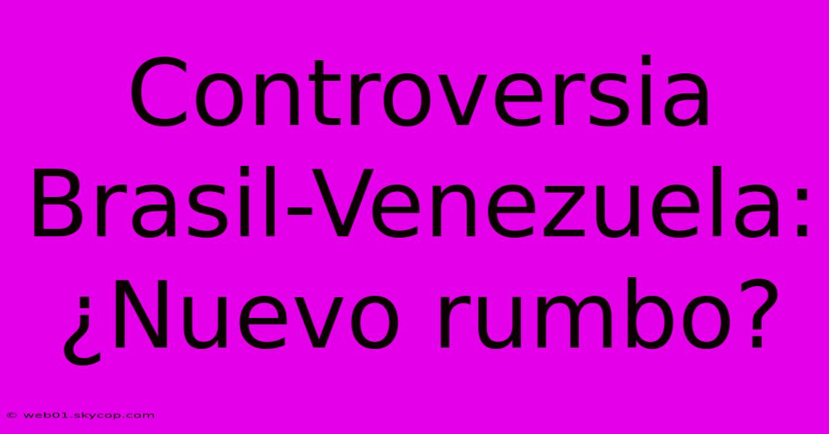 Controversia Brasil-Venezuela: ¿Nuevo Rumbo?