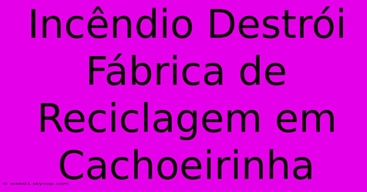 Incêndio Destrói Fábrica De Reciclagem Em Cachoeirinha