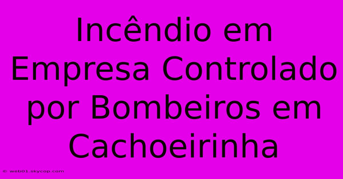 Incêndio Em Empresa Controlado Por Bombeiros Em Cachoeirinha