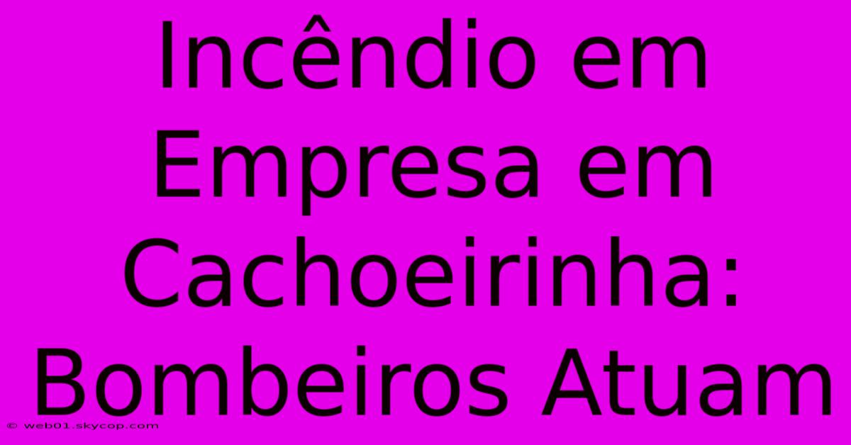 Incêndio Em Empresa Em Cachoeirinha: Bombeiros Atuam