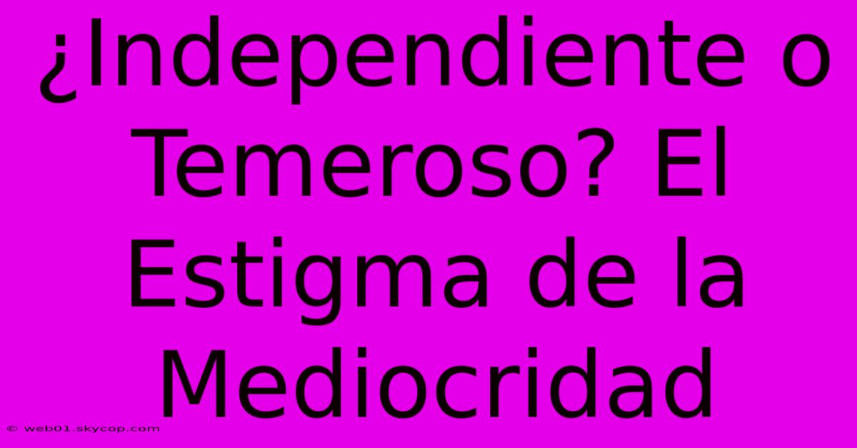 ¿Independiente O Temeroso? El Estigma De La Mediocridad