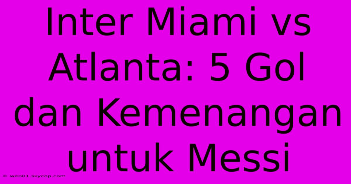 Inter Miami Vs Atlanta: 5 Gol Dan Kemenangan Untuk Messi  