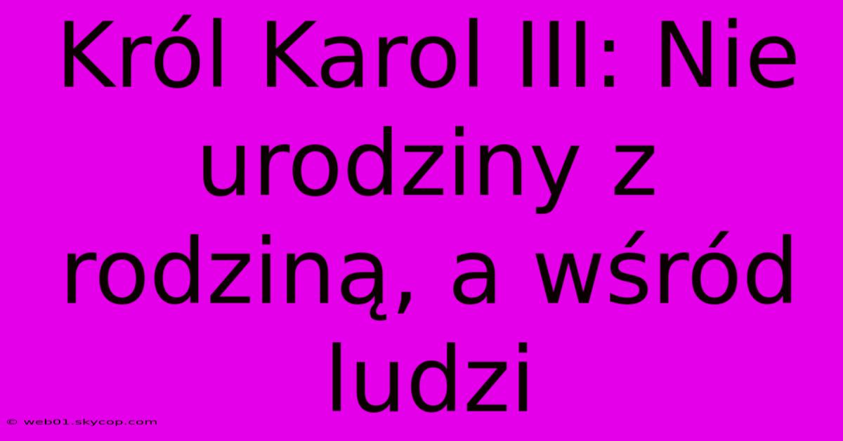 Król Karol III: Nie Urodziny Z Rodziną, A Wśród Ludzi