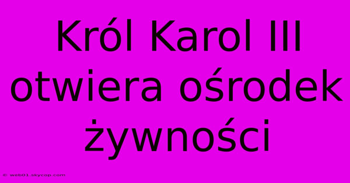 Król Karol III Otwiera Ośrodek Żywności