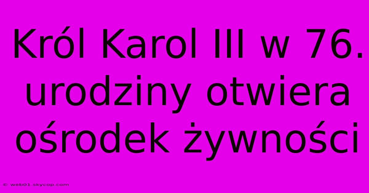 Król Karol III W 76. Urodziny Otwiera Ośrodek Żywności