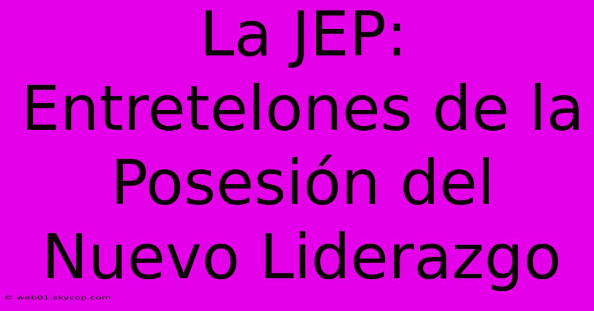 La JEP: Entretelones De La Posesión Del Nuevo Liderazgo