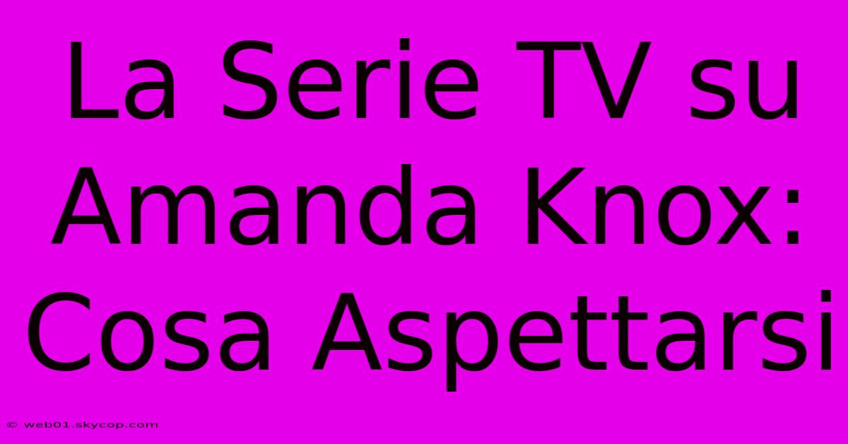 La Serie TV Su Amanda Knox: Cosa Aspettarsi 