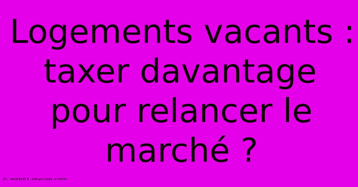 Logements Vacants : Taxer Davantage Pour Relancer Le Marché ?