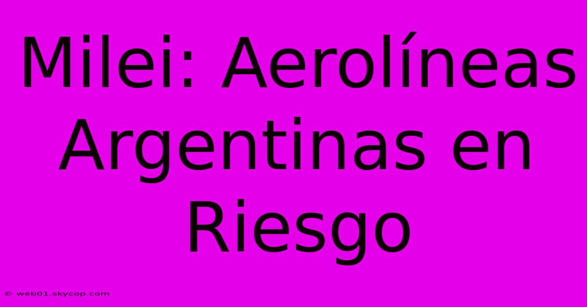 Milei: Aerolíneas Argentinas En Riesgo