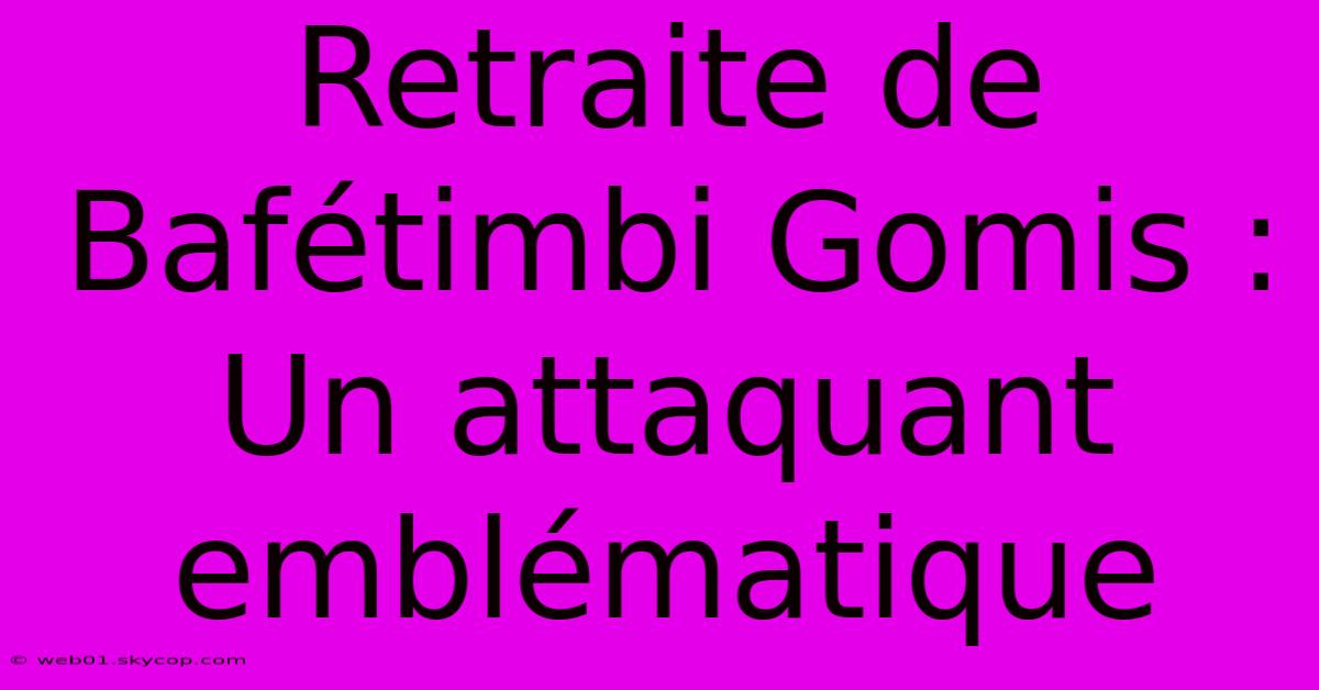 Retraite De Bafétimbi Gomis : Un Attaquant Emblématique