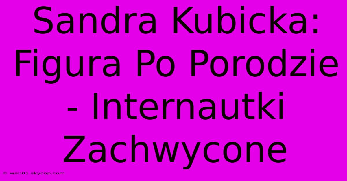 Sandra Kubicka: Figura Po Porodzie - Internautki Zachwycone