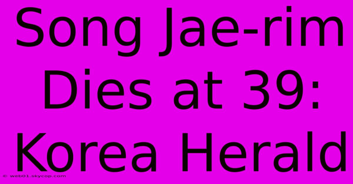 Song Jae-rim Dies At 39: Korea Herald