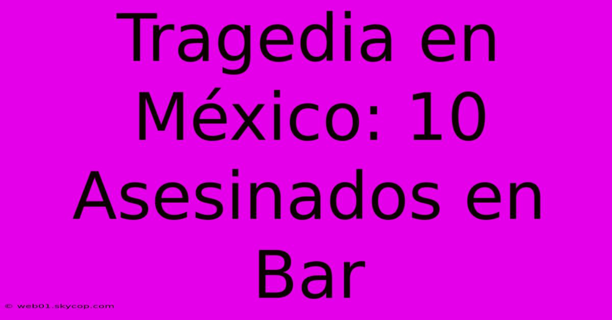 Tragedia En México: 10 Asesinados En Bar