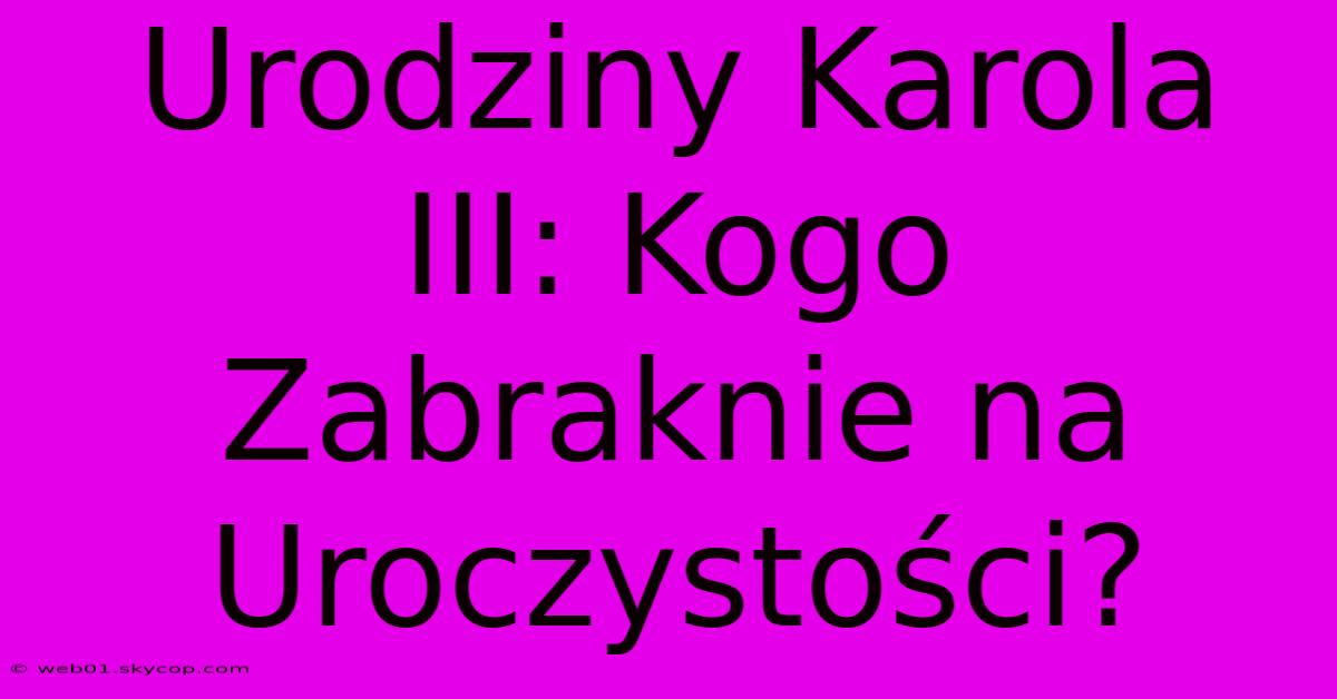 Urodziny Karola III: Kogo Zabraknie Na Uroczystości? 