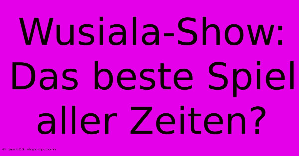 Wusiala-Show: Das Beste Spiel Aller Zeiten?